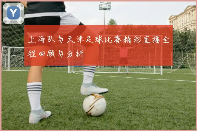 上海队与天津足球比赛精彩直播全程回顾与分析