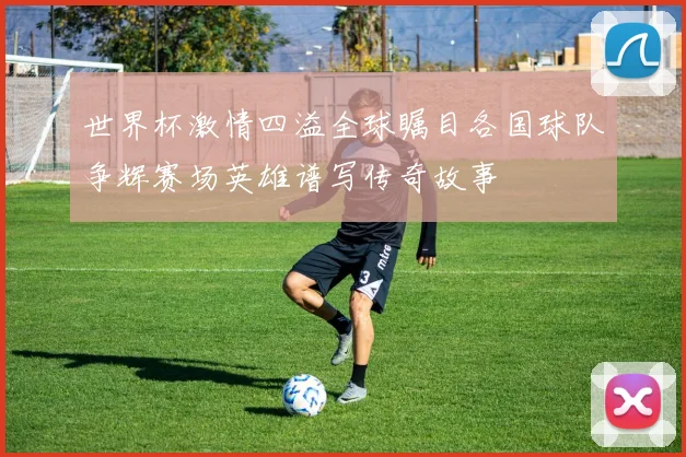 世界杯激情四溢全球瞩目各国球队争辉赛场英雄谱写传奇故事
