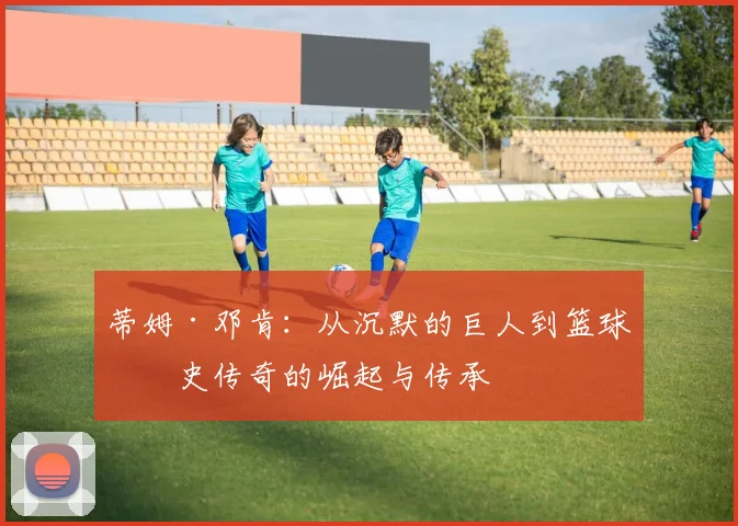 蒂姆·邓肯：从沉默的巨人到篮球历史传奇的崛起与传承