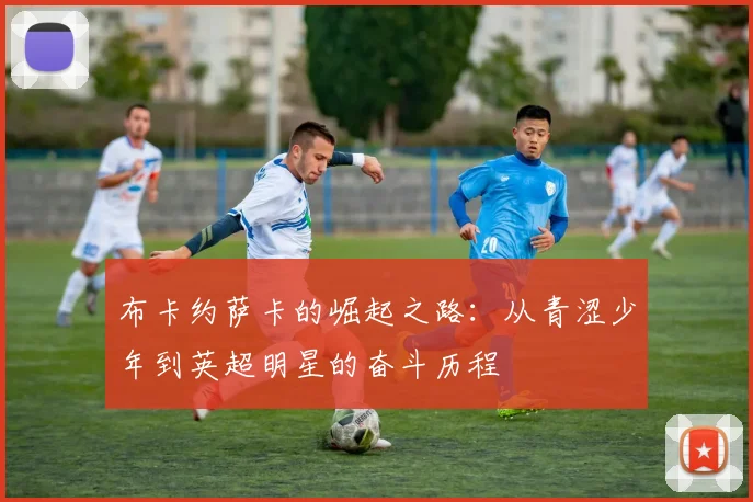 布卡约萨卡的崛起之路：从青涩少年到英超明星的奋斗历程