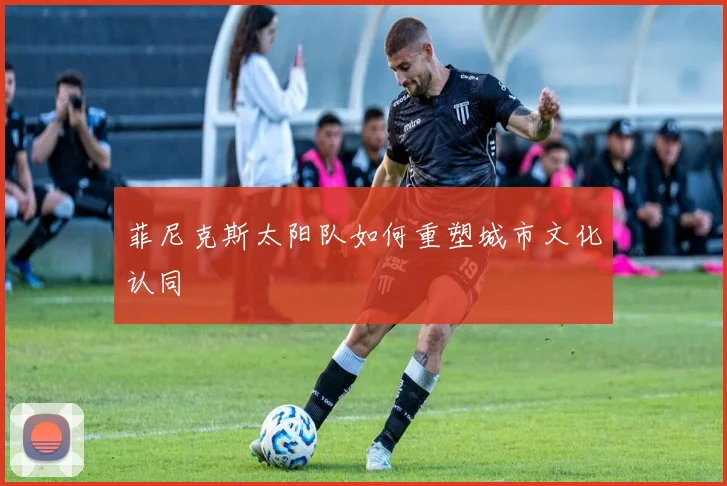 菲尼克斯太阳队如何重塑城市文化认同