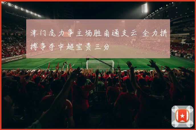 津门虎力争主场胜南通支云 全力拼搏争夺中超宝贵三分