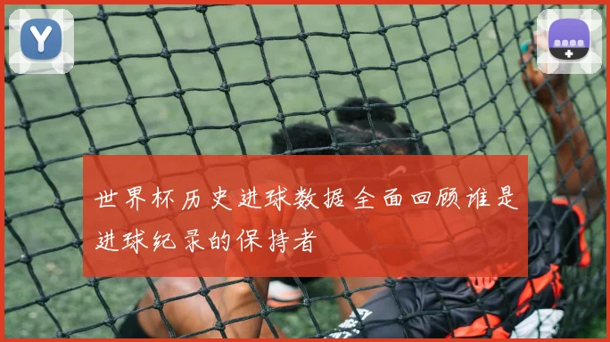 世界杯历史进球数据全面回顾谁是进球纪录的保持者