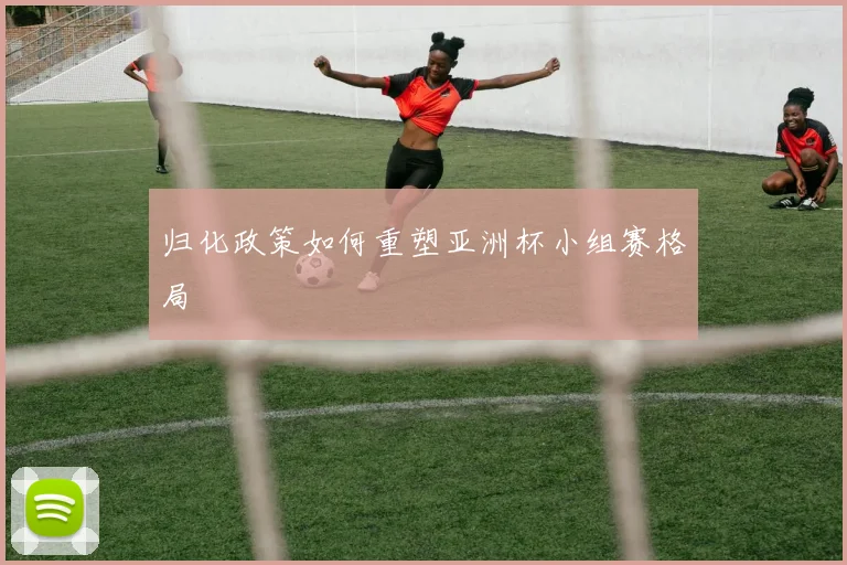 归化政策如何重塑亚洲杯小组赛格局