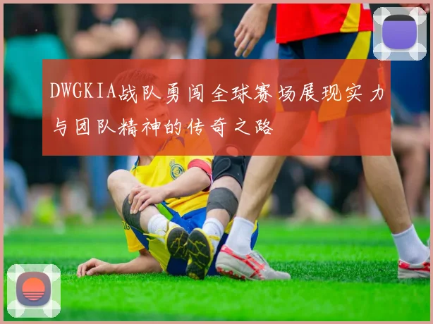 DWGKIA战队勇闯全球赛场展现实力与团队精神的传奇之路