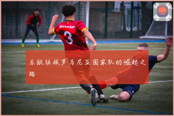 东欧劲旅罗马尼亚国家队的崛起之路