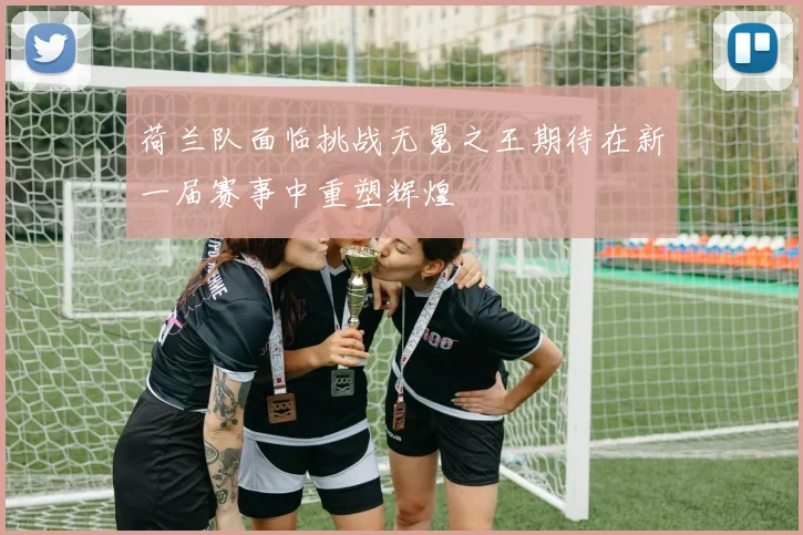 荷兰队面临挑战无冕之王期待在新一届赛事中重塑辉煌