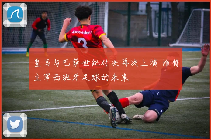 皇马与巴萨世纪对决再次上演 谁将主宰西班牙足球的未来